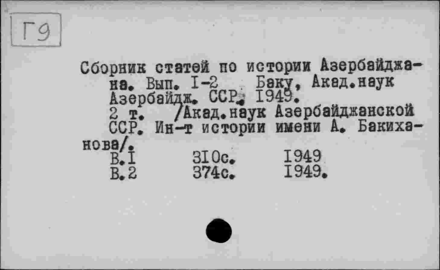 ﻿Сборник статей по истории Азербайджан на. Вып. 1-2 . Баку, Акад.наук Азербайдж, ССР^ 1949,
2 т. /Акад,наук Азербайджанской ССР, Ин-т истории имени А, БакихЗ'
1949 1949,
ССР. Ин-т истории нова/,
B.I	310с,
В. 2	374с,